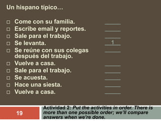 Actividad 2: Put the activities in order. There is
more than one possible order; we’ll compare
answers when we’re done.
19
Un hispano típico…
 Come con su familia.
 Escribe email y reportes.
 Sale para el trabajo.
 Se levanta.
 Se reúne con sus colegas
después del trabajo.
 Vuelve a casa.
 Sale para el trabajo.
 Se acuesta.
 Hace una siesta.
 Vuelve a casa.
_____
_____
_____
__1__
_____
_____
_____
_____
_____
_____
 