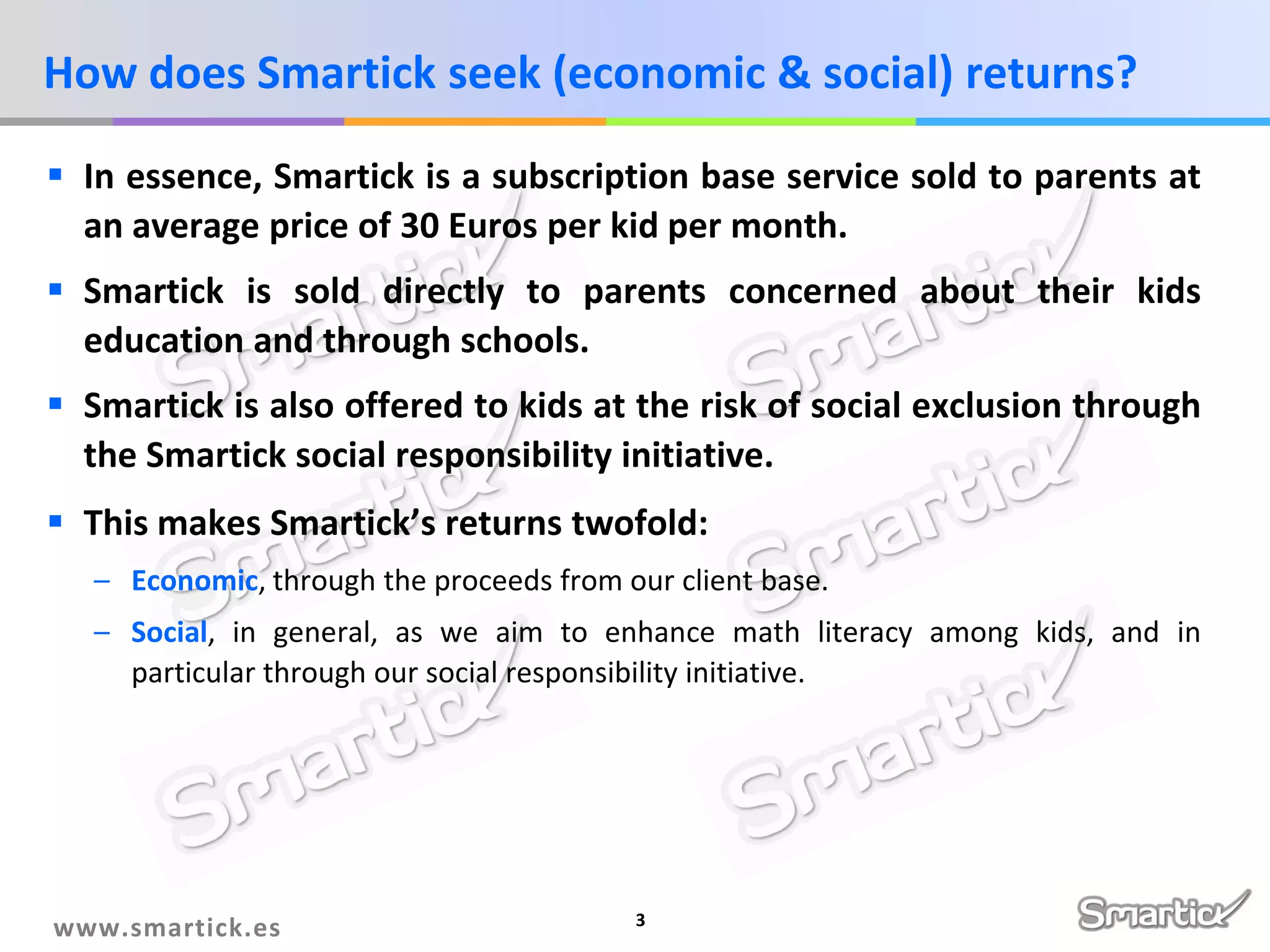 How does Smartick seek (economic & social) returns?
 In essence, Smartick is a subscription base service sold to parents at
an average price of 30 Euros per kid per month.
 Smartick is sold directly to parents concerned about their kids
education and through schools.
 Smartick is also offered to kids at the risk of social exclusion through
the Smartick social responsibility initiative.
 This makes Smartick’s returns twofold:
– Economic, through the proceeds from our client base.
– Social, in general, as we aim to enhance math literacy among kids, and in
particular through our social responsibility initiative.

www.smartick.es

3

 