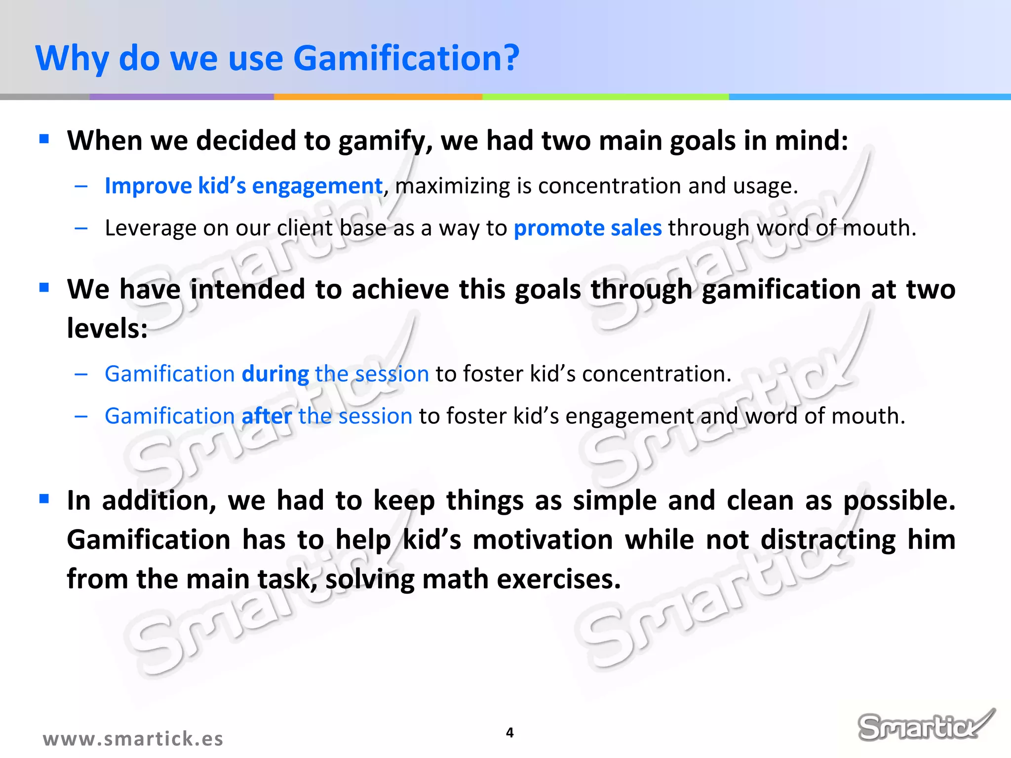 Why do we use Gamification?
 When we decided to gamify, we had two main goals in mind:
– Improve kid’s engagement, maximizing is concentration and usage.
– Leverage on our client base as a way to promote sales through word of mouth.

 We have intended to achieve this goals through gamification at two
levels:
– Gamification during the session to foster kid’s concentration.
– Gamification after the session to foster kid’s engagement and word of mouth.

 In addition, we had to keep things as simple and clean as possible.
Gamification has to help kid’s motivation while not distracting him
from the main task, solving math exercises.

www.smartick.es

4

 