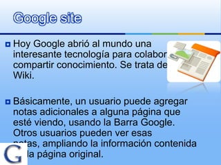 Google site
   Hoy Google abrió al mundo una
    interesante tecnología para colaborar y
    compartir conocimiento. Se trata de Side
    Wiki.

   Básicamente, un usuario puede agregar
    notas adicionales a alguna página que
    esté viendo, usando la Barra Google.
    Otros usuarios pueden ver esas
    notas, ampliando la información contenida
    en la página original.
 