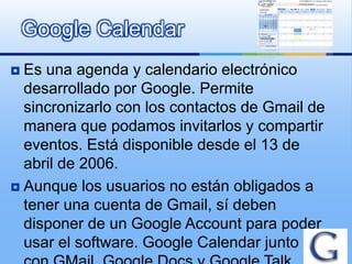 Google Calendar
 Es una agenda y calendario electrónico
  desarrollado por Google. Permite
  sincronizarlo con los contactos de Gmail de
  manera que podamos invitarlos y compartir
  eventos. Está disponible desde el 13 de
  abril de 2006.
 Aunque los usuarios no están obligados a
  tener una cuenta de Gmail, sí deben
  disponer de un Google Account para poder
  usar el software. Google Calendar junto
 