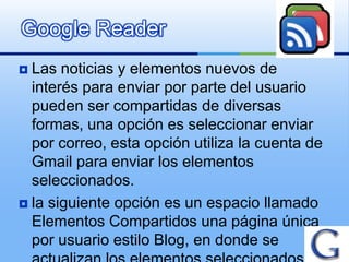Google Reader
 Las noticias y elementos nuevos de
  interés para enviar por parte del usuario
  pueden ser compartidas de diversas
  formas, una opción es seleccionar enviar
  por correo, esta opción utiliza la cuenta de
  Gmail para enviar los elementos
  seleccionados.
 la siguiente opción es un espacio llamado
  Elementos Compartidos una página única
  por usuario estilo Blog, en donde se
 