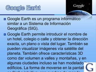 Google Earht
 Google Earth es un programa informático
  similar a un Sistema de Información
  Geográfica (SIG).
 Google Earth permite introducir el nombre de
  un hotel, colegio o calle y obtener la dirección
  exacta, un plano o vista del lugar. También se
  pueden visualizar imágenes vía satélite del
  planeta. También ofrece características 3D
  como dar volumen a valles y montañas, y en
  algunas ciudades incluso se han modelado los
  edificios. La forma de moverse en la pantalla
 
