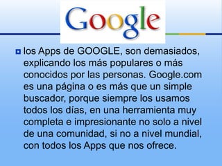    los Apps de GOOGLE, son demasiados,
    explicando los más populares o más
    conocidos por las personas. Google.com
    es una página o es más que un simple
    buscador, porque siempre los usamos
    todos los días, en una herramienta muy
    completa e impresionante no solo a nivel
    de una comunidad, si no a nivel mundial,
    con todos los Apps que nos ofrece.
 