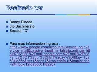 Realizado por

   Danny Pineda
   5to Bachillerato
   Seccion “D”


   Para mas información ingresa :
    https://www.google.com/accounts/ServiceLogin?s
    ervice=mail&passive=true&rm=false&continue=htt
    ps%3A%2F%2Fmail.google.com%2Fmail%2F%3
    Fshva%3D1%26ui%3Dhtml%26zy%3Dl&bsv=llya
    694le36z&ss=1&scc=1&ltmpl=default&ltmplcache
    =2#inbox/12fda3dc01f82207
 