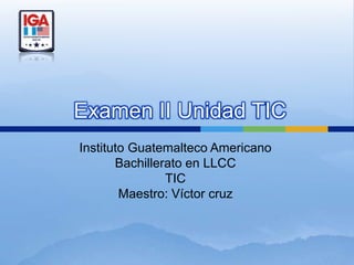 Examen II Unidad TIC
Instituto Guatemalteco Americano
       Bachillerato en LLCC
                TIC
        Maestro: Víctor cruz
 