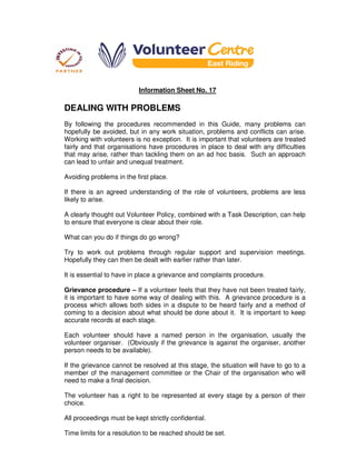Information Sheet No. 17
DEALING WITH PROBLEMS
By following the procedures recommended in this Guide, many problems can
hopefully be avoided, but in any work situation, problems and conflicts can arise.
Working with volunteers is no exception. It is important that volunteers are treated
fairly and that organisations have procedures in place to deal with any difficulties
that may arise, rather than tackling them on an ad hoc basis. Such an approach
can lead to unfair and unequal treatment.
Avoiding problems in the first place.
If there is an agreed understanding of the role of volunteers, problems are less
likely to arise.
A clearly thought out Volunteer Policy, combined with a Task Description, can help
to ensure that everyone is clear about their role.
What can you do if things do go wrong?
Try to work out problems through regular support and supervision meetings.
Hopefully they can then be dealt with earlier rather than later.
It is essential to have in place a grievance and complaints procedure.
Grievance procedure – If a volunteer feels that they have not been treated fairly,
it is important to have some way of dealing with this. A grievance procedure is a
process which allows both sides in a dispute to be heard fairly and a method of
coming to a decision about what should be done about it. It is important to keep
accurate records at each stage.
Each volunteer should have a named person in the organisation, usually the
volunteer organiser. (Obviously if the grievance is against the organiser, another
person needs to be available).
If the grievance cannot be resolved at this stage, the situation will have to go to a
member of the management committee or the Chair of the organisation who will
need to make a final decision.
The volunteer has a right to be represented at every stage by a person of their
choice.
All proceedings must be kept strictly confidential.
Time limits for a resolution to be reached should be set.
 