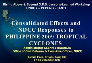 Consolidated Effects and NDCC Responses to PHILIPPINE 2009 TROPICAL CYCLONES  Administrator GLENN J RABONZA Office of Civil Defense & Executive Officer, NDCC Astoria Plaza, Ortigas, Pasig City 17-18 December 2009 Rising Above & Beyond O.P.S. Lessons-Learned Workshop ONDOY – PEPENG - SANTI  