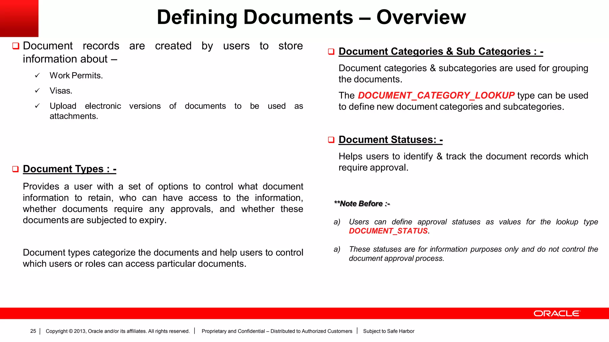 Copyright © 2013, Oracle and/or its affiliates. All rights reserved. Proprietary and Confidential – Distributed to Authorized Customers Subject to Safe Harbor25
Defining Documents – Overview
 Document records are created by users to store
information about –
 Work Permits.
 Visas.
 Upload electronic versions of documents to be used as
attachments.
 Document Types : -
Provides a user with a set of options to control what document
information to retain, who can have access to the information,
whether documents require any approvals, and whether these
documents are subjected to expiry.
Document types categorize the documents and help users to control
which users or roles can access particular documents.
 Document Categories & Sub Categories : -
Document categories & subcategories are used for grouping
the documents.
The DOCUMENT_CATEGORY_LOOKUP type can be used
to define new document categories and subcategories.
 Document Statuses: -
Helps users to identify & track the document records which
require approval.
**Note Before :-
a) Users can define approval statuses as values for the lookup type
DOCUMENT_STATUS.
a) These statuses are for information purposes only and do not control the
document approval process.
 