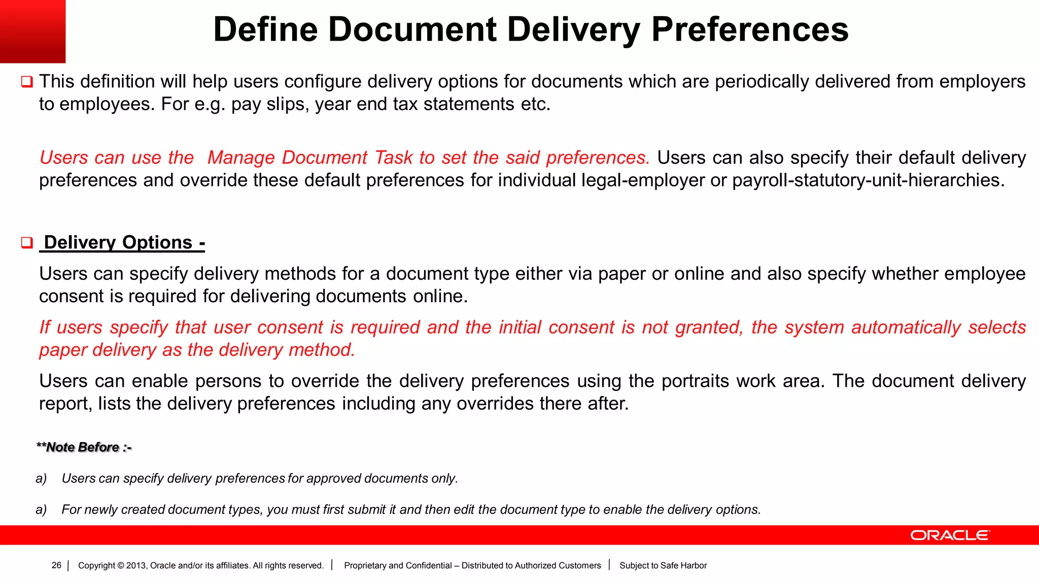 Copyright © 2013, Oracle and/or its affiliates. All rights reserved. Proprietary and Confidential – Distributed to Authorized Customers Subject to Safe Harbor26
Define Document Delivery Preferences
 This definition will help users configure delivery options for documents which are periodically delivered from employers
to employees. For e.g. pay slips, year end tax statements etc.
Users can use the Manage Document Task to set the said preferences. Users can also specify their default delivery
preferences and override these default preferences for individual legal-employer or payroll-statutory-unit-hierarchies.
 Delivery Options -
Users can specify delivery methods for a document type either via paper or online and also specify whether employee
consent is required for delivering documents online.
If users specify that user consent is required and the initial consent is not granted, the system automatically selects
paper delivery as the delivery method.
Users can enable persons to override the delivery preferences using the portraits work area. The document delivery
report, lists the delivery preferences including any overrides there after.
**Note Before :-
a) Users can specify delivery preferences for approved documents only.
a) For newly created document types, you must first submit it and then edit the document type to enable the delivery options.
 