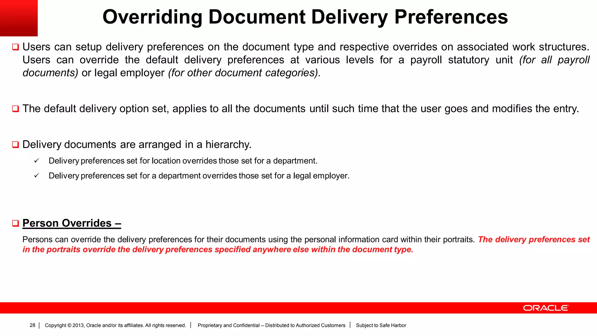 Copyright © 2013, Oracle and/or its affiliates. All rights reserved. Proprietary and Confidential – Distributed to Authorized Customers Subject to Safe Harbor28
Overriding Document Delivery Preferences
 Users can setup delivery preferences on the document type and respective overrides on associated work structures.
Users can override the default delivery preferences at various levels for a payroll statutory unit (for all payroll
documents) or legal employer (for other document categories).
 The default delivery option set, applies to all the documents until such time that the user goes and modifies the entry.
 Delivery documents are arranged in a hierarchy.
 Delivery preferences set for location overrides those set for a department.
 Delivery preferences set for a department overrides those set for a legal employer.
 Person Overrides –
Persons can override the delivery preferences for their documents using the personal information card within their portraits. The delivery preferences set
in the portraits override the delivery preferences specified anywhere else within the document type.
 