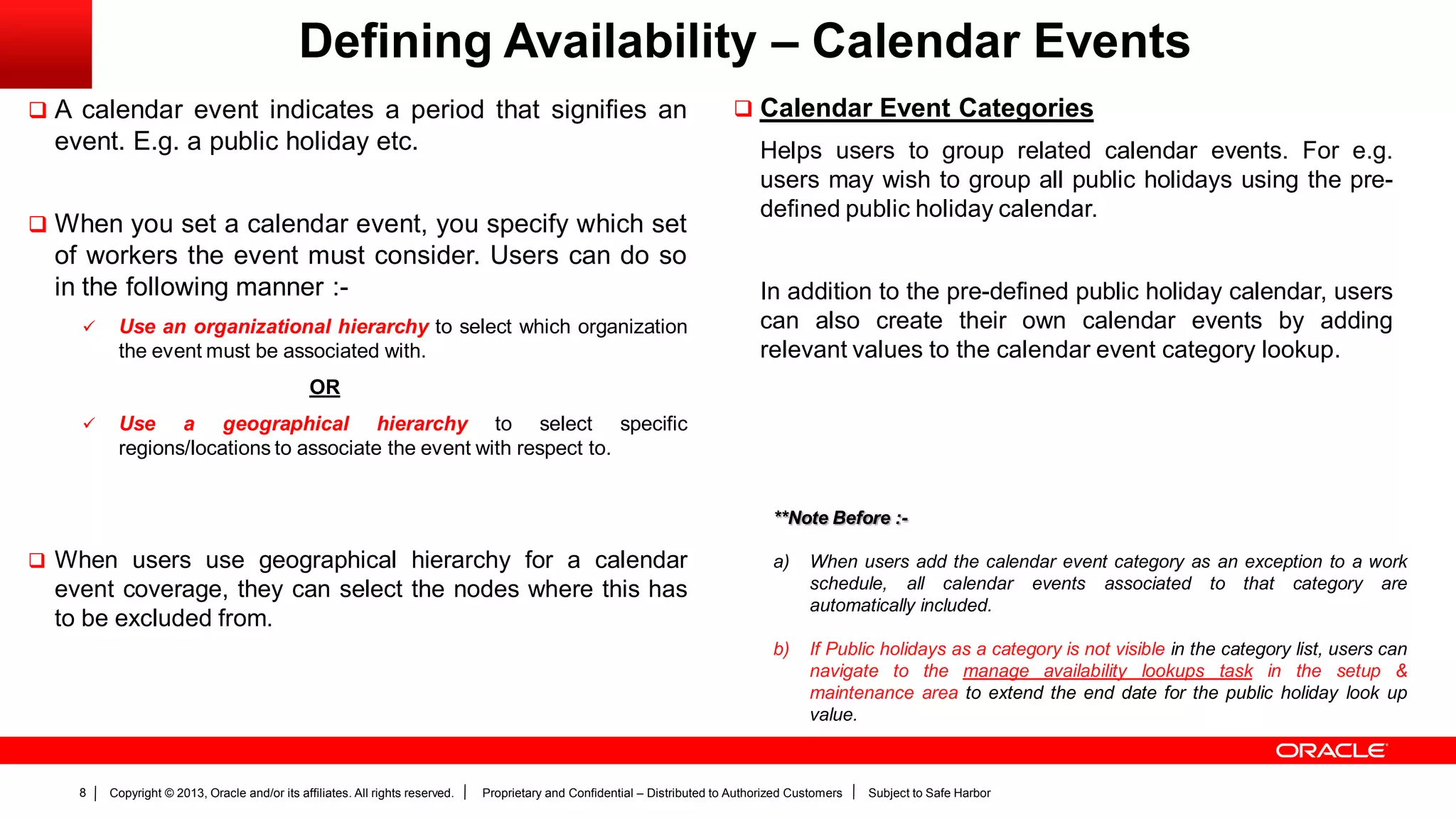 Copyright © 2013, Oracle and/or its affiliates. All rights reserved. Proprietary and Confidential – Distributed to Authorized Customers Subject to Safe Harbor8
Defining Availability – Calendar Events
 A calendar event indicates a period that signifies an
event. E.g. a public holiday etc.
 When you set a calendar event, you specify which set
of workers the event must consider. Users can do so
in the following manner :-
 Use an organizational hierarchy to select which organization
the event must be associated with.
OR
 Use a geographical hierarchy to select specific
regions/locations to associate the event with respect to.
 When users use geographical hierarchy for a calendar
event coverage, they can select the nodes where this has
to be excluded from.
 Calendar Event Categories
Helps users to group related calendar events. For e.g.
users may wish to group all public holidays using the pre-
defined public holiday calendar.
In addition to the pre-defined public holiday calendar, users
can also create their own calendar events by adding
relevant values to the calendar event category lookup.
**Note Before :-
a) When users add the calendar event category as an exception to a work
schedule, all calendar events associated to that category are
automatically included.
b) If Public holidays as a category is not visible in the category list, users can
navigate to the manage availability lookups task in the setup &
maintenance area to extend the end date for the public holiday look up
value.
 