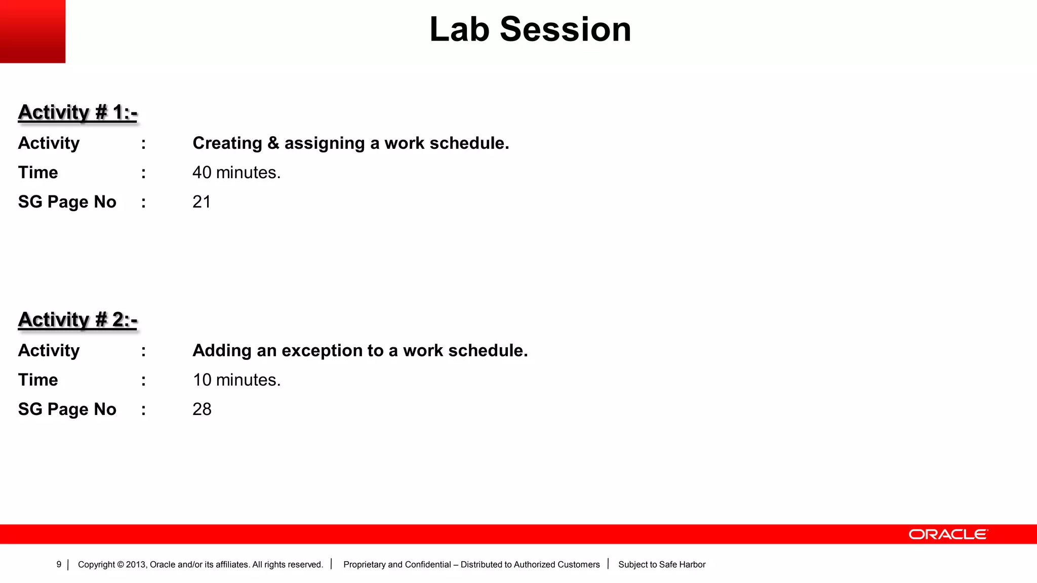 Copyright © 2013, Oracle and/or its affiliates. All rights reserved. Proprietary and Confidential – Distributed to Authorized Customers Subject to Safe Harbor9
Activity # 1:-
Activity : Creating & assigning a work schedule.
Time : 40 minutes.
SG Page No : 21
Activity # 2:-
Activity : Adding an exception to a work schedule.
Time : 10 minutes.
SG Page No : 28
Lab Session
 