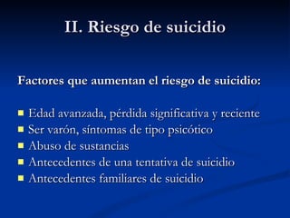 II. Riesgo de suicidio Factores que aumentan el riesgo de suicidio: Edad avanzada, pérdida significativa y reciente Ser varón, síntomas de tipo psicótico Abuso de sustancias Antecedentes de una tentativa de suicidio Antecedentes familiares de suicidio 
