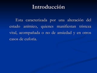 Introducción Esta caracterizada por una alteración del estado anímico, quienes manifiestan tristeza vital, acompañada o no de ansiedad y en otros casos de euforia. 