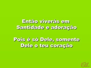 Então viverás em
 Santidade e adoração

Pois é só Dele, somente
  Dele o teu coração
 