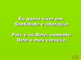 Eu quero viver em
 Santidade e adoração

Pois é só Dele, somente
  Dele o meu coração
 