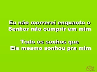 Eu não morrerei enquanto o
Senhor não cumprir em mim

    Todo os sonhos que
Ele mesmo sonhou pra mim
 