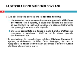 LA SPECULAZIONE SUI DEBITI SOVRANI
14



        Alla speculazione partecipano le agenzie di rating
           che avevano avuto un ruolo importante già nella diffusione
            dei titoli tossici in quanto, a causa dell’opacità dei contenuti
            di questi ultimi, la facilità di vendita era dipesa strettamente
            dal punteggio emesso dalle agenzie
           che sono controllate dai fondi e dalle banche d’affari che
            comprano e vendono i titoli a cui le stesse agenzie
            attribuiscono i voti
        In particolare, la speculazione colpisce l’Unione Europea in
         quanto, a differenza di USA, Gran Bretagna, Svizzera e
         Giappone, la Banca Centrale non garantisce il debito sovrano
         dei Paesi che ne fanno parte
 