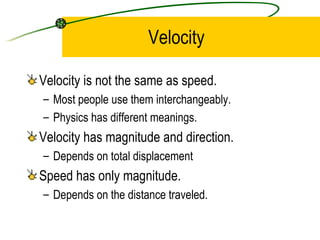 Velocity Velocity is not the same as speed. Most people use them interchangeably. Physics has different meanings. Velocity has magnitude and direction. Depends on total displacement Speed has only magnitude. Depends on the distance traveled.