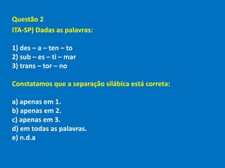 Questão 2
ITA-SP) Dadas as palavras:
1) des – a – ten – to
2) sub – es – ti – mar
3) trans – tor – no
Constatamos que a separação silábica está correta:
a) apenas em 1.
b) apenas em 2.
c) apenas em 3.
d) em todas as palavras.
e) n.d.a
 