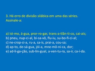 3. Há erro de divisão silábica em uma das séries.
Assinale-a:
a) ist-mo, á-gua, pror-ro-gar, trans-a-tlân-ti-co, cai-ais;
b) pneu, nup-ci-al, bi-sa-vô, flu-iu, su-bo-fi-ci-al;
c) ne-crop-si-a, ru-a, sa-is, prai-a, cou-sa;
d) ap-to, de-sá-gua, jói-a, mne-mô-ni-ca, dor;
e) ad-li-ga-ção, sub-lin-gual, a-ven-tu-ra, sa-ir, ca-í-da.
 