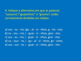 4. Indique a alternativa em que as palavras
“sussurro”,”iguaizinhos” e “gnomo”, estão
corretamente divididas em sílabas:
a) sus - su - rro, igu - ai - zi - nhos, g - no - mo;
b) su - ssu - rro, i - guai - zi - nhos, gno - mo;
c) sus - su - rro, i - guai - zi - nhos, gno - mo;
d) su - ssur - ro, i - gu - ai - zi - nhos, gn - omo;
e) sus - sur - ro, i - guai - zi - nhos, gno - mo.
 