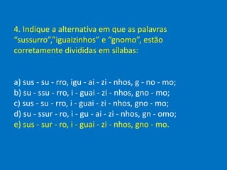 4. Indique a alternativa em que as palavras
“sussurro”,”iguaizinhos” e “gnomo”, estão
corretamente divididas em sílabas:
a) sus - su - rro, igu - ai - zi - nhos, g - no - mo;
b) su - ssu - rro, i - guai - zi - nhos, gno - mo;
c) sus - su - rro, i - guai - zi - nhos, gno - mo;
d) su - ssur - ro, i - gu - ai - zi - nhos, gn - omo;
e) sus - sur - ro, i - guai - zi - nhos, gno - mo.
 