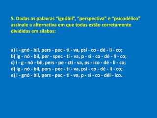 5. Dadas as palavras “ignóbil”, “perspectiva” e “psicodélico”
assinale a alternativa em que todas estão corretamente
divididas em sílabas:
a) i - gnó - bil, pers - pec - ti - va, psi - co - dé - li - co;
b) ig - nó - bil, per - spec - ti - va, p - si - co - dé - li - co;
c) i - g - nó - bil, pers - pe - cti - va, ps - ico - dé - li - co;
d) ig - nó - bil, pers - pec - ti - va, psi - co - dé - li - co;
e) i - gnó - bil, pers - pec - ti - va, p - si - co - dél - ico.
 