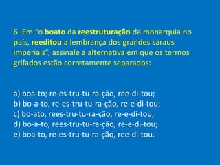 6. Em “o boato da reestruturação da monarquia no
país, reeditou a lembrança dos grandes saraus
imperiais”, assinale a alternativa em que os termos
grifados estão corretamente separados:
a) boa-to; re-es-tru-tu-ra-ção, ree-di-tou;
b) bo-a-to, re-es-tru-tu-ra-ção, re-e-di-tou;
c) bo-ato, rees-tru-tu-ra-ção, re-e-di-tou;
d) bo-a-to, rees-tru-tu-ra-ção, re-e-di-tou;
e) boa-to, re-es-tru-tu-ra-ção, ree-di-tou.
 