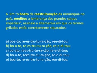 6. Em “o boato da reestruturação da monarquia no
país, reeditou a lembrança dos grandes saraus
imperiais”, assinale a alternativa em que os termos
grifados estão corretamente separados:
a) boa-to; re-es-tru-tu-ra-ção, ree-di-tou;
b) bo-a-to, re-es-tru-tu-ra-ção, re-e-di-tou;
c) bo-ato, rees-tru-tu-ra-ção, re-e-di-tou;
d) bo-a-to, rees-tru-tu-ra-ção, re-e-di-tou;
e) boa-to, re-es-tru-tu-ra-ção, ree-di-tou.
 