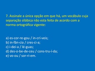 7. Assinale a única opção em que há, um vocábulo cuja
separação silábica não esta feita de acordo com a
norma ortográfica vigente:
a) es-cor-re-gou / in-crí-veis;
b) in-fân-cia / cres-ci-a;
c) i-dei-a / lé-guas;
d) des-o-be-de-ceu / cons-tru-í-da;
e) vo-ou / sor-ri-em.
 