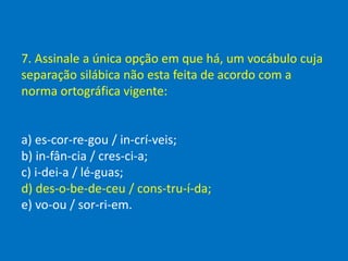 7. Assinale a única opção em que há, um vocábulo cuja
separação silábica não esta feita de acordo com a
norma ortográfica vigente:
a) es-cor-re-gou / in-crí-veis;
b) in-fân-cia / cres-ci-a;
c) i-dei-a / lé-guas;
d) des-o-be-de-ceu / cons-tru-í-da;
e) vo-ou / sor-ri-em.
 