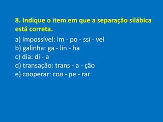 8. Indique o item em que a separação silábica
está correta.
a) impossível: im - po - ssí - vel
b) galinha: ga - lin - ha
c) dia: di - a
d) transação: trans - a - ção
e) cooperar: coo - pe - rar
 