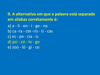 9. A alternativa em que a palavra está separada
em sílabas corretamente é:
a) a - li - en - í - ge - na
b) ca -ra - cte -rís - ti - cas
c) es - pe - cia - is
d) psi - có - lo - go
e) zoo - ló - gi - co
 