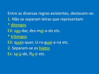 Entre as diversas regras existentes, destacam-se:
1. Não se separam letras que representam
* ditongos
EX: sau-dar, des-mai-a-do etc.
* tritongos
EX: quais-quer, U-ru-guai-a-na etc.
2. Separam-se os hiatos
Ex: sa-ú-de, flu-ir etc.
 