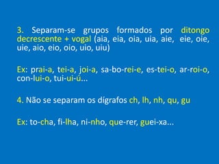 3. Separam-se grupos formados por ditongo
decrescente + vogal (aia, eia, oia, uia, aie, eie, oie,
uie, aio, eio, oio, uio, uiu)
Ex: prai-a, tei-a, joi-a, sa-bo-rei-e, es-tei-o, ar-roi-o,
con-lui-o, tui-ui-ú...
4. Não se separam os dígrafos ch, lh, nh, qu, gu
Ex: to-cha, fi-lha, ni-nho, que-rer, guei-xa...
 