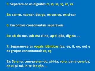 5. Separam-se os dígrafos rr, ss, sc, sç, xc, xs
Ex: car-ro, nas-cer, des-ço, ex-ces-so, ex-si-car
6. Encontros consonantais separáveis
Ex: ab-do-me, sub-ma-ri-no, ap-ti-dão, dig-no ...
7. Separam-se as vogais idênticas (aa, ee, ii, oo, uu) e
os grupos consonantais cc, cç
Ex: Sa-a-ra, com-pre-en-do, xi-i-ta, vo-o, pa-ra-cu-u-ba,
oc-ci-pi-tal, in-te-lec-ção ...
 