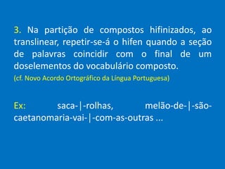 3. Na partição de compostos hifinizados, ao
translinear, repetir-se-á o hifen quando a seção
de palavras coincidir com o final de um
doselementos do vocabulário composto.
(cf. Novo Acordo Ortográfico da Língua Portuguesa)
Ex: saca-│-rolhas, melão-de-│-são-
caetanomaria-vai-│-com-as-outras ...
 
