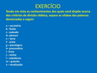 EXERCÍCIO
Tendo em vista os conhecimentos dos quais você dispõe acerca
dos critérios de divisão silábica, separe as sílabas das palavras
demarcadas a seguir:
a – secretária
b─ fluído
c─ cadeado
d─ pássaro
e – terra
f─ prato
g – psicológico
h– pneumático
i─ fruta
j – rainha
l – substância
m – gratuito
n – atualização
 