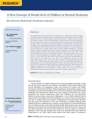 RESEARCH


      A New Concept of Dental Arch of Children in Normal Occlusion
  Abu-Hussein Muhamad,1 Sarafianou Aspasia 2


 ABOUT THE AUTHORS
                                   Abstract
 1. Dr. Abu-Hussein
    Muhamad                        The development of human dentition from adolescence to adulthood has been the subject
                                   of extensive study by numerous dentists, orthodontists and other experts in the past. While
        DDS,MScD,MSc,DPD,FICD      prevention and cure of dental diseases, surgical reconstitution to address teeth anomalies
                                   and research studies on teeth and development of the dental arch during the growing up
 University Of Athens
 Greece                            years has been the main concerns across the past decades, in recent years, substantial effort
                                   has been evident in the field of mathematical analysis of the dental arch curve, particularly
                                   of children from varied age groups and diverse ethnic and national origins. The proper care
 2. Dr. Sarafianou Aspasia         and development of the primary dentition into permanent dentition is of major importance
                    DDS,PhD
                                   and the dental arch curvature, whose study has been related intimately by a growing
 University Of Athens              number of dentists and orthodontists to the prospective achievement of ideal occlusion and
 Greece                            normal permanent dentition, has eluded a proper definition of form and shape. Many
                                   eminent authors have put forth mathematical models to describe the teeth arch curve in
                                   humans. Some have imagined it as a parabola, ellipse or conic while others have viewed the
                                   same as a cubic spline. Still others have viewed the beta function as best describing the
                                   actual shape of the dental arch curve. Both finite mathematical functions as also
                                   polynomials ranging from 2 nd order to 6 th order have been cited as appropriate definitions
                                   of the arch in various studies by eminent authors. Each such model had advantages and
                                   disadvantages, but none could exactly define the shape of the human dental arch cur vature
                                   and factor in its features like shape, spacing and symmetry/asymmetry. Recent advances in
                                   imaging techniques and computer-aided simulation have added to the attempts to
                                   determine dental arch form in children in normal occlusion. This paper presents key
                                   mathematical models & compares them through some secondary research study.

                                   KeyWords: Dental Arch, Normal Occlusion, Children




                                Introduction
                                      Primary dentition in children needs to be as close as possible to the ideal in order
                                 that during future adulthood, the children may exhibit normal dental features like
                                 normal mastication and appearance, space and occlusion for proper and healthy
                                 functioning of permanent dentition. Physical appearance does directly impact on the
                                 self-esteem and inter-personal behaviour of the human individual, while dental health
                                 challenges like malocclusions, dental caries, gum disease and tooth loss do require
                                 preventive and curative interventions right from childhood so that permanent
                                 dentition may be normal in later years. Prabhakaran, S., et al, (2006) maintain that the
 Correspondence address:         various parts of the dental arch during childhood, viz., canine, incisor and molar play a
                                 vital role in shaping space and occlusion characteristics during permanent dentition
 Dr. Abu-Hussein Muhamad         and also stress the importance of the arch dimensions in properly aligning teeth,
        DDS,MScD.MSc,DPD,FICD
                                 stabilizing the form, alleviating arch crowding, and providing for a normal overbite and
 123 Argus Street                over jet, stable occlusion and a balanced facial profile. Both research aims and clinical
 10441 Athens                    diagnosis and treatment have long required the study of dental arch forms, shape, size
 Greece
 Email:                          and other parameters like over jet and overbite, as also the spacing in deciduous
 abuhusseinmuhamad@gmail.com     dentition. In fact, arch size has been seen to be more important than even teeth size
                                 (Facal-Garcia et al., 2001). While various efforts have been made to formulate a
                                 mathematical model for the dental arch in humans, the earliest description of the arch
 81                             IJCDSvia terms like elliptic, parabolic,Journal of Clinicalalso, Science
                                 was • SEPTEMBER, 2012 • 3(2) © 2012 Int. etc and, Dental in terms of measurement, the arch
                                 circumference, width and depth were some of the previous methods for measuring the
 