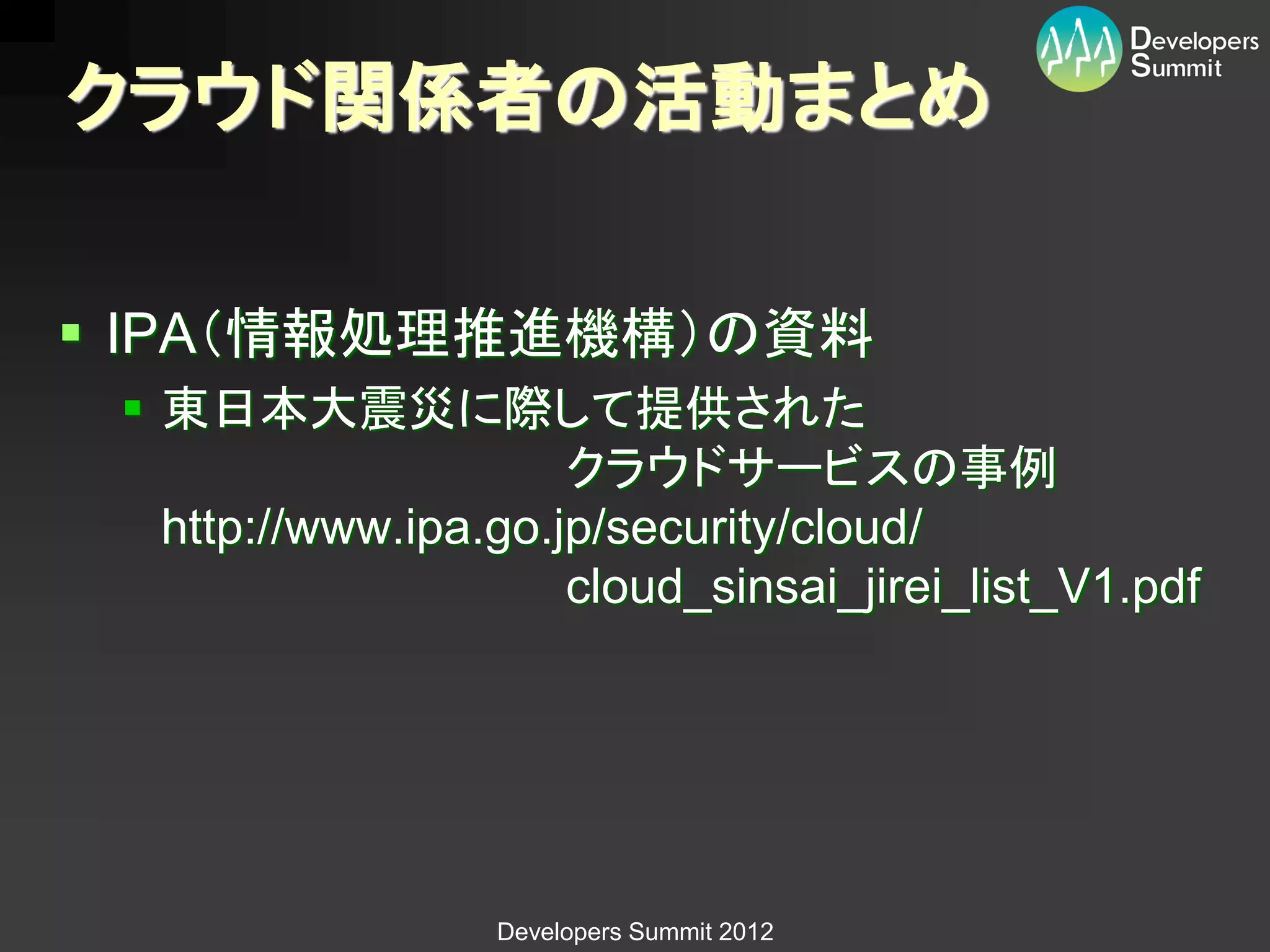 クラウド関係者の活動まとめ

 IPA（情報処理推進機構）の資料
  東日本大震災に際して提供された
                      クラウドサービスの事例
   http://www.ipa.go.jp/security/cloud/
                      cloud_sinsai_jirei_list_V1.pdf




                  Developers Summit 2012
 