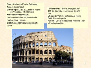 Nom : Amfiteatre Flavi o Colosseu  Autor : desconegut Cronologia  72-80 d.C, sota el regnat de Vespasià, Tit i Domicià Materials constructius :  morter cobert de maó, revestit de  marbre, tova i pedra. Sistema constructiu : arquitravat i  voltat Dimensions:  187mts. D’alçada per  155 de diàmetre, i perímetre de 525  mts. Ubicació:  Vall del Colosseu, a Roma Estil : Romà Imperial Funció:  Lloc d’espectacles vilolents i per  a l’ esbarjo públic. 