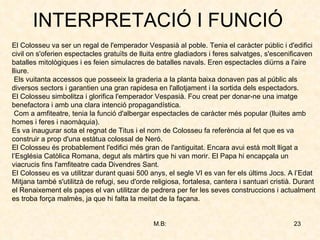 INTERPRETACIÓ I FUNCIÓ El Colosseu va ser un regal de l'emperador Vespasià al poble. Tenia el caràcter públic i d'edifici civil on s'oferien espectacles gratuïts de lluita entre gladiadors i feres salvatges, s'escenificaven batalles mitològiques i es feien simulacres de batalles navals. Eren espectacles diürns a l'aire lliure. Els vuitanta accessos que posseeix la graderia a la planta baixa donaven pas al públic als diversos sectors i garantien una gran rapidesa en l'allotjament i la sortida dels espectadors. El Colosseu simbolitza i glorifica l'emperador Vespasià. Fou creat per donar-ne una imatge benefactora i amb una clara intenció propagandística. Com a amfiteatre, tenia la funció d'albergar espectacles de caràcter més popular (lluites amb homes i feres i naomàquia). Es va inaugurar sota el regnat de Titus i el nom de Colosseu fa referència al fet que es va construir a prop d'una estàtua colossal de Neró.  El Colosseu és probablement l'edifici més gran de l'antiguitat. Encara avui està molt lligat a l’Església Catòlica Romana, degut als màrtirs que hi van morir. El Papa hi encapçala un viacrucis fins l'amfiteatre cada Divendres Sant. El Colosseu es va utilitzar durant quasi 500 anys, el segle VI es van fer els últims Jocs. A l’Edat Mitjana també s'utilitzà de refugi, seu d'orde religiosa, fortalesa, cantera i santuari cristià. Durant el Renaixement els papes el van utilitzar de pedrera per fer les seves construccions i actualment es troba força malmès, ja que hi falta la meitat de la façana. 
