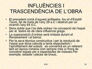 INFLUÈNCIES I TRASCENDÈNCIA DE L’OBRA El precedent romà d’aquest anfiteatre, fou el d’Estatili Taure, fet de fusta de l’any 29 a.C i destruit per un incendi l’any 64 d.C. Sens dubte que l’ús dels ordres i la concepció de l’espai per al  teatre és de clara influència grega. La superposició d’ordres serà imitada durant el Renaixement i el barroc Per la seva tècnica constructiva i per la resolució de l’espai que dona cabuda a tants espectadors i l‘aprofitament del subsòl,  es convertirà en un referent tant en època romana com sempre més a l’hora de concebre espais per a espectacles de masses.Per exemple, estadis i places de braus.. 