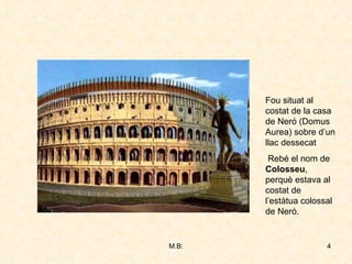 Fou situat al costat de la casa de Neró (Domus Aurea) sobre d’un llac dessecat Rebé el nom de  Colosseu , perquè estava al costat de l’estàtua colossal de Neró. 