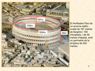 El Amfiteatre Flavi és un enorme edifici ovalat de 187 metres de llargària i 155 d'amplada, i de 48 metres d'alçada, amb un perímetre de la el·líptica de 524 metres.  187m. 155m. 48m 524m. 