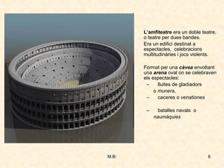 L’amfiteatre  era un doble teatre, o teatre per dues bandes. Era un edifici destinat a espectacles,  celebracions multitudinàries i jocs violents. Format per una  càvea  envoltant una  arena  oval on se celebraven els espectacles: lluites de gladiadors o  munera,  caceres o  venationes batalles navals   o   naumàquies 