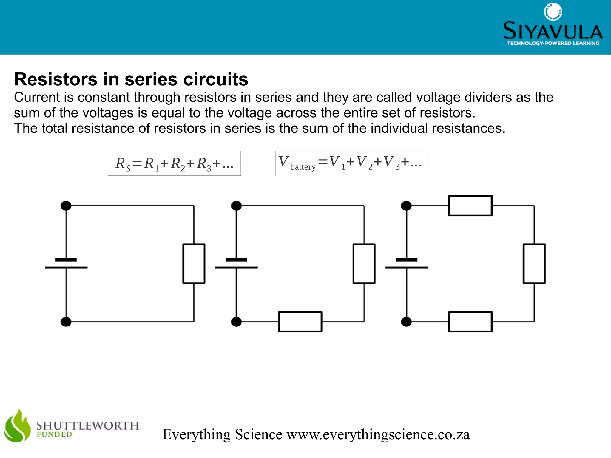 6
Everything Science www.everythingscience.co.za
Resistors in series circuits
Current is constant through resistors in series and they are called voltage dividers as the
sum of the voltages is equal to the voltage across the entire set of resistors.
The total resistance of resistors in series is the sum of the individual resistances.
RS=R1+R2+R3+... V battery=V 1+V 2+V 3+...
 