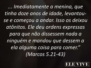 ... Imediatamente a menina, que
tinha doze anos de idade, levantou-
se e começou a andar. Isso os deixou
atônitos. Ele deu ordens expressas
para que não dissessem nada a
ninguém e mandou que dessem a
ela alguma coisa para comer.”
(Marcos 5.21-43)
 